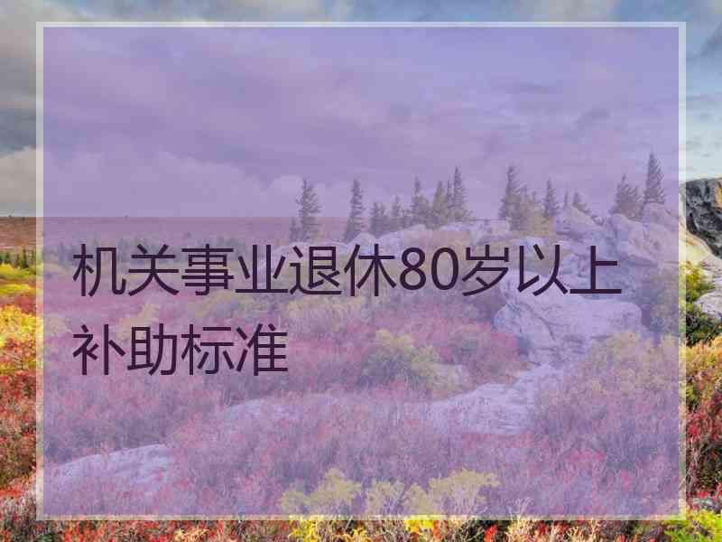 机关事业退休80岁以上补助标准 机关事业退休80岁以上补助标准