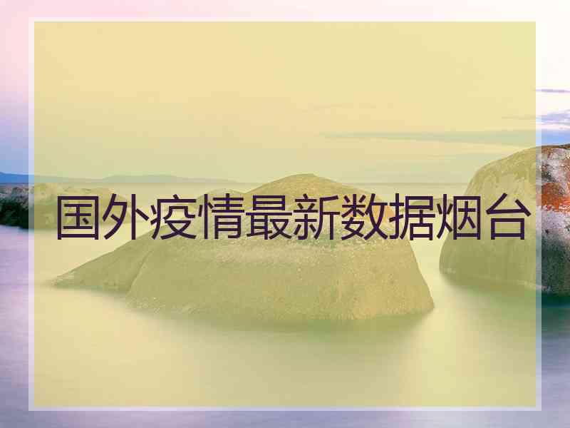 国外疫情最新数据烟台 国外疫情最新数据烟台