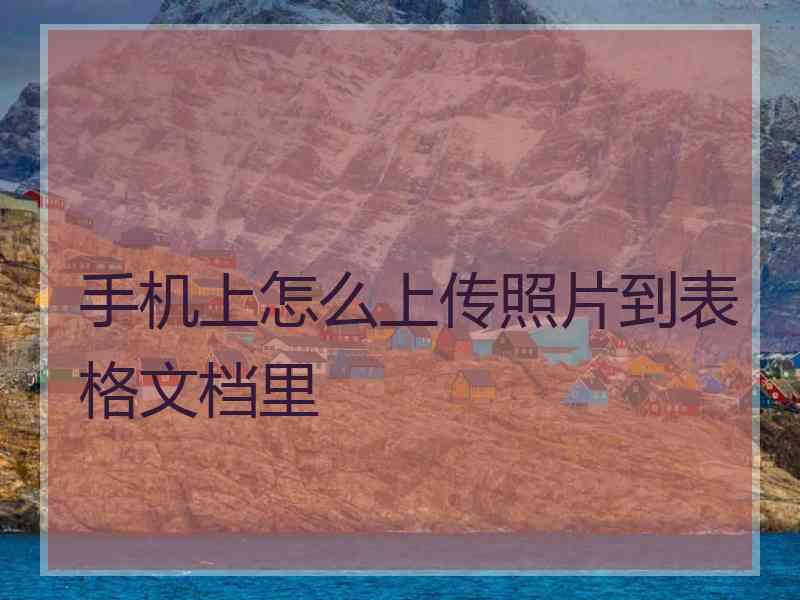 手机上怎么上传照片到表格文档里 手机上怎么上传照片到表格文档里