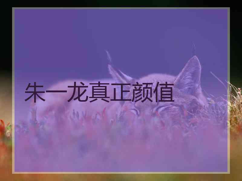 朱一龙真正颜值 朱一龙真正颜值