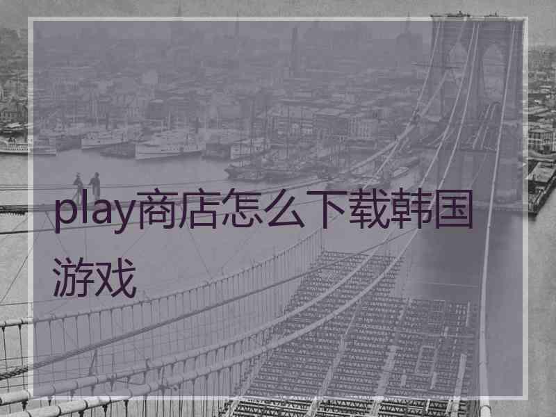play商店怎么下载韩国游戏 play商店怎么下载韩国游戏