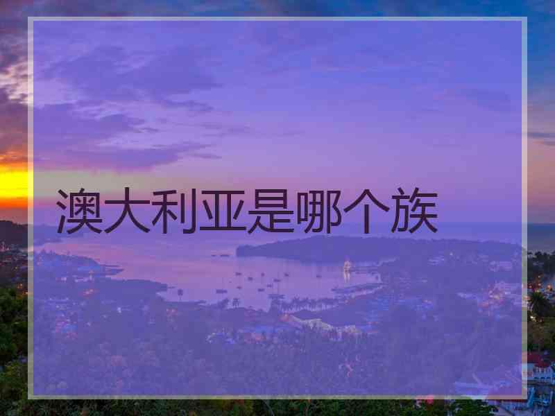 澳大利亚是哪个族 澳大利亚是哪个族