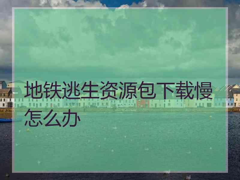地铁逃生资源包下载慢怎么办 地铁逃生资源包下载慢怎么办