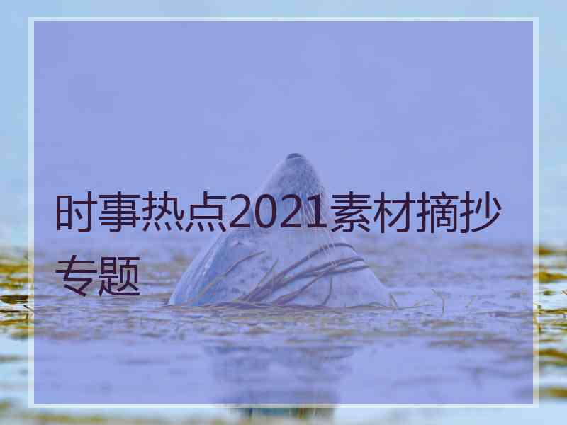 时事热点2021素材摘抄专题 时事热点2021素材摘抄专题