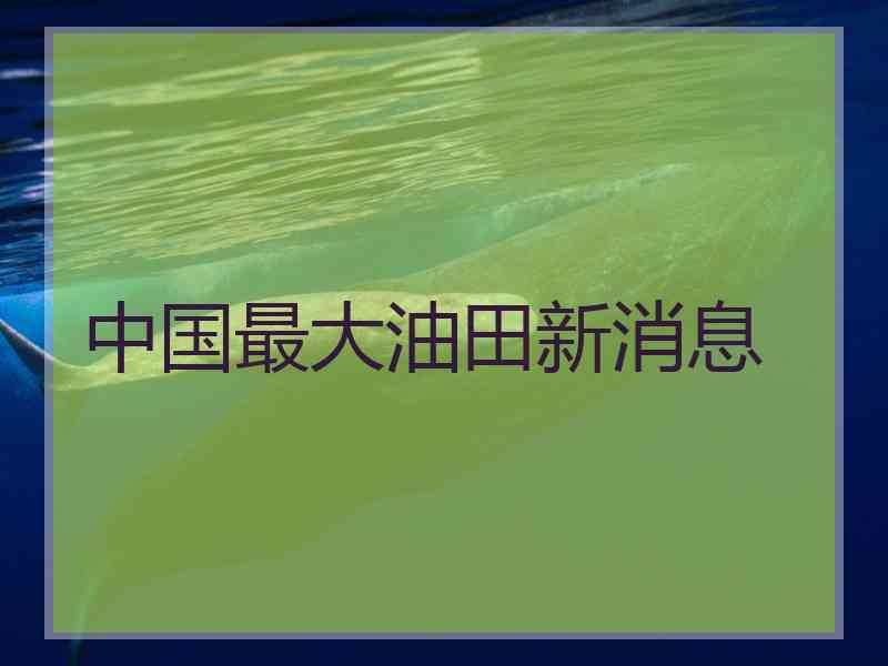 中国最大油田新消息 中国最大油田新消息