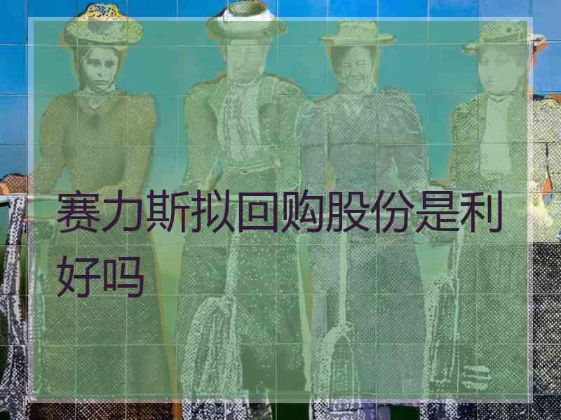 赛力斯拟回购股份是利好吗 赛力斯拟回购股份是利好吗