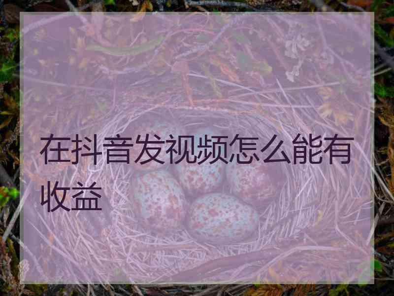 在抖音发视频怎么能有收益 在抖音发视频怎么能有收益