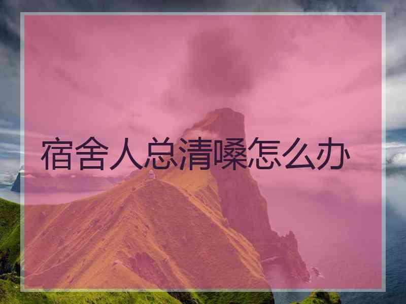宿舍人总清嗓怎么办 宿舍人总清嗓怎么办