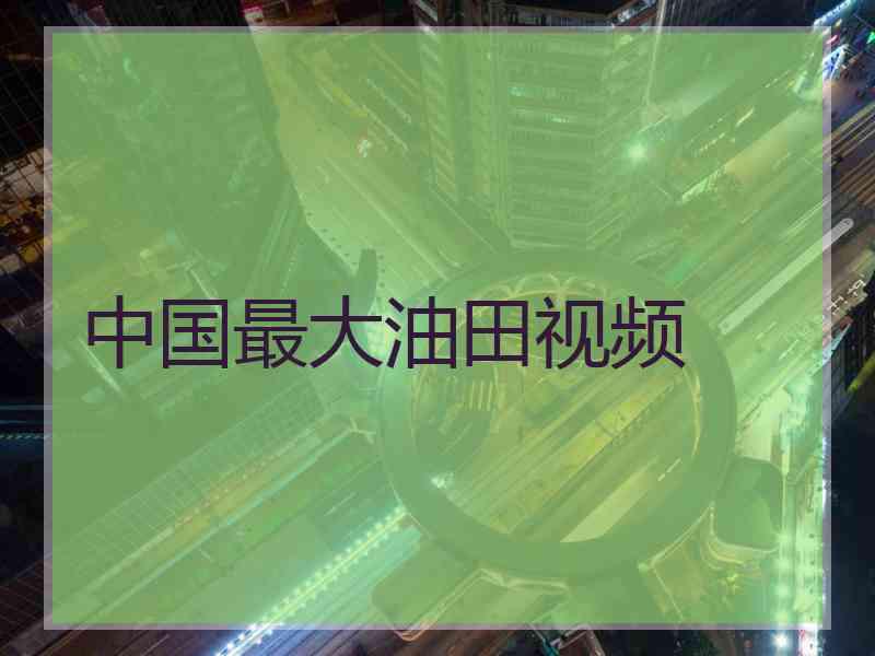 中国最大油田视频 中国最大油田视频