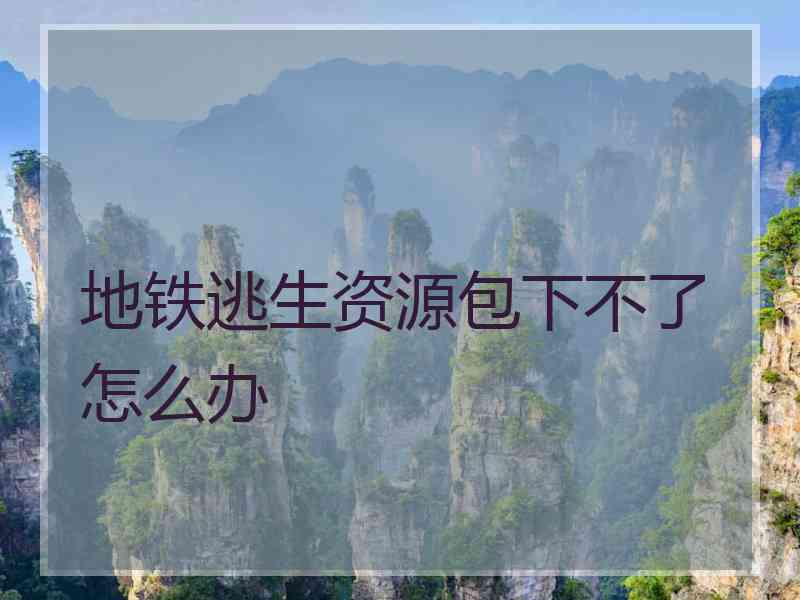 地铁逃生资源包下不了怎么办 地铁逃生资源包下不了怎么办