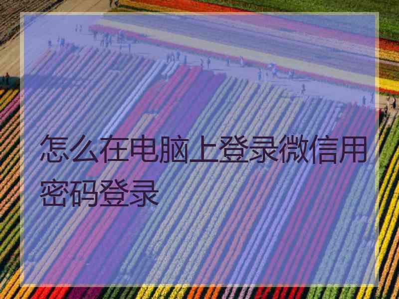 怎么在电脑上登录微信用密码登录 怎么在电脑上登录微信用密码登录