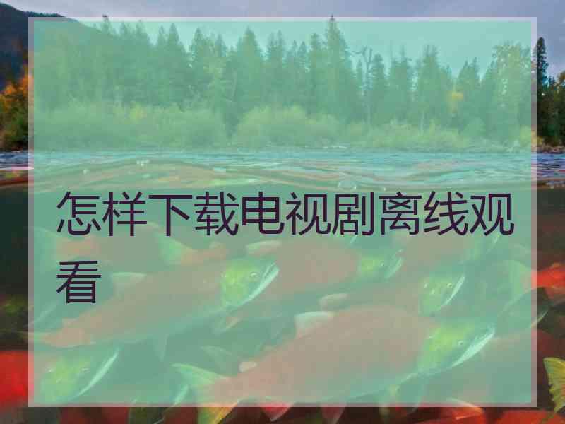 怎样下载电视剧离线观看 怎样下载电视剧离线观看