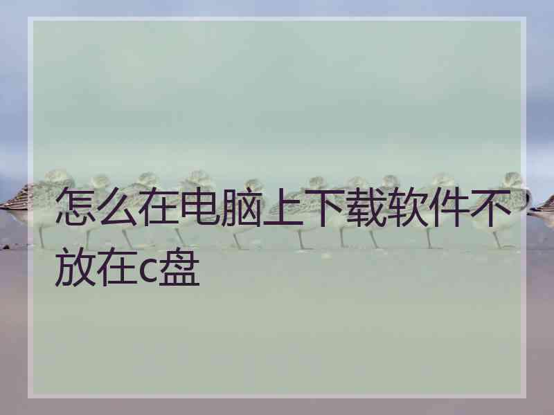 怎么在电脑上下载软件不放在c盘 怎么在电脑上下载软件不放在c盘