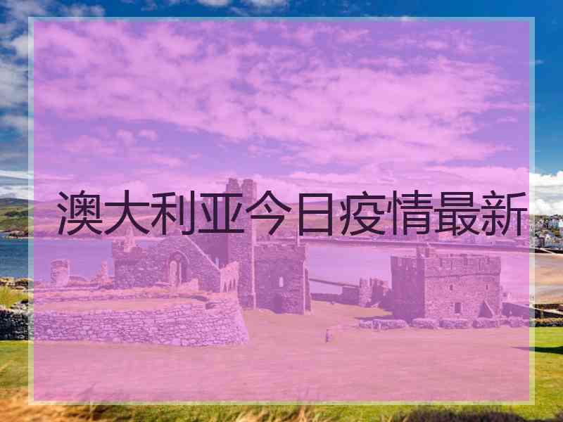 澳大利亚今日疫情最新 澳大利亚今日疫情最新