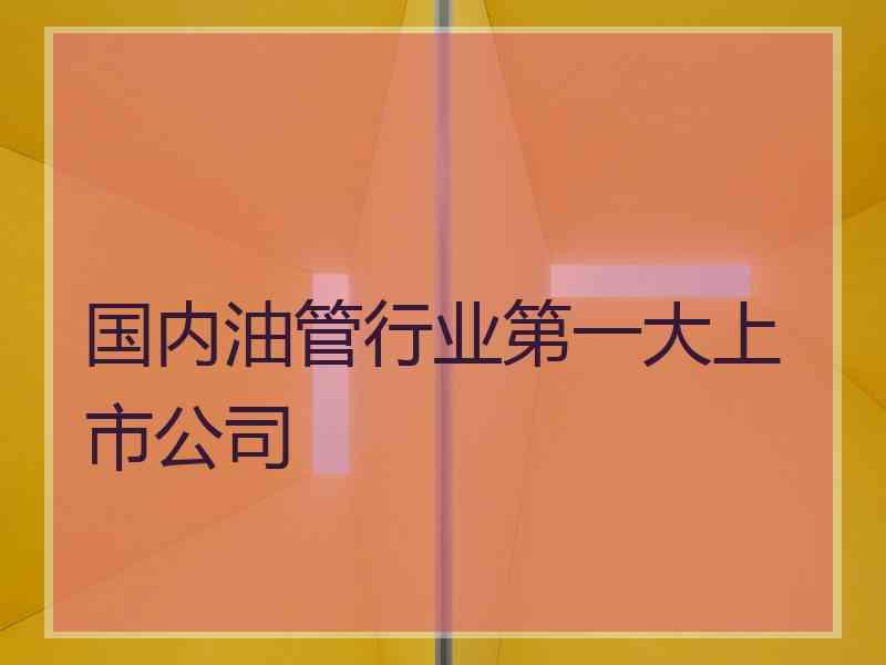 国内油管行业第一大上市公司 国内油管行业第一大上市公司