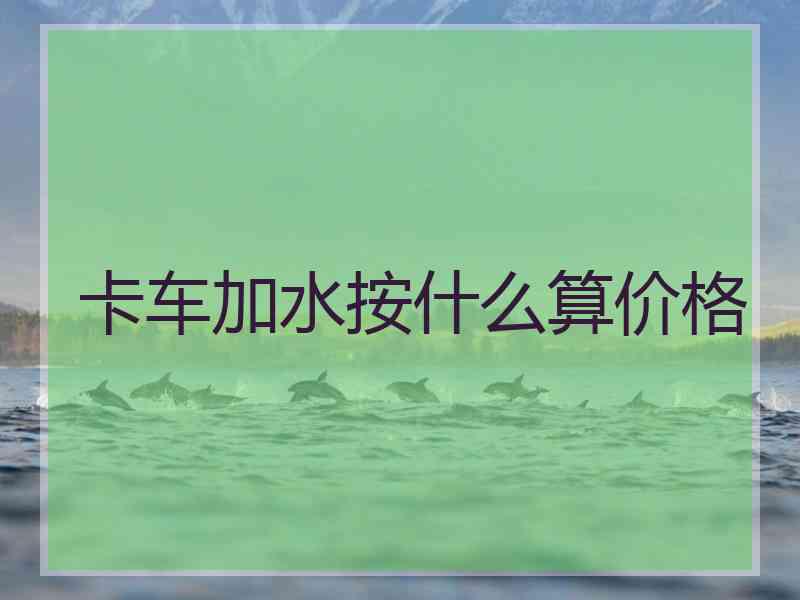 卡车加水按什么算价格