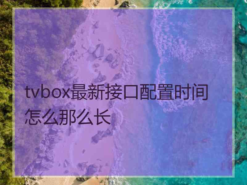 tvbox最新接口配置时间怎么那么长