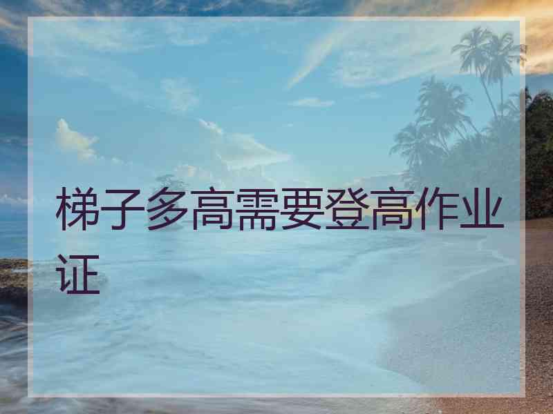 梯子多高需要登高作业证