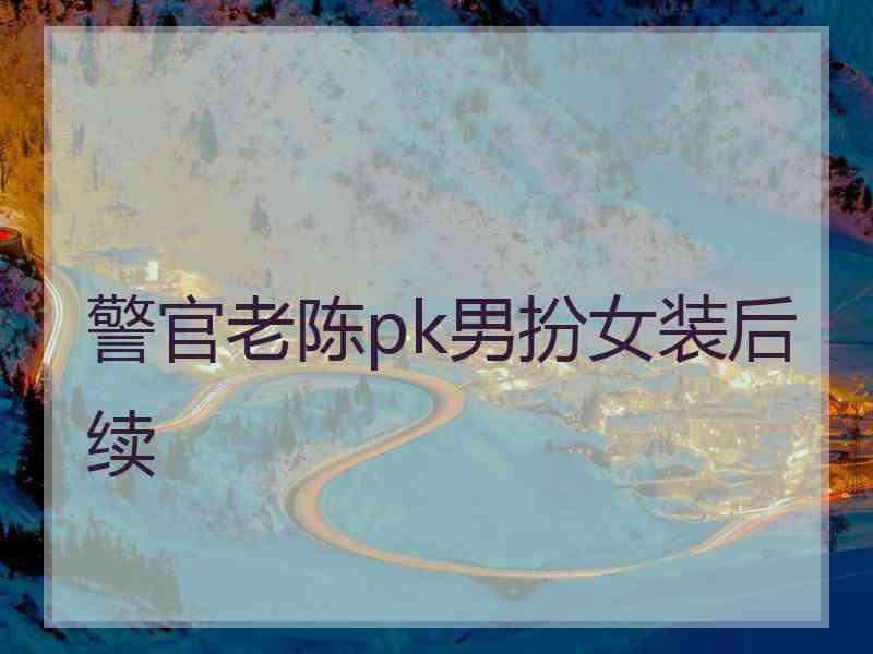 警官老陈pk男扮女装后续