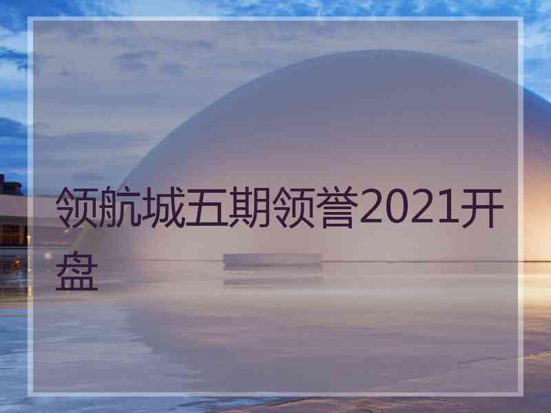 领航城五期领誉2021开盘