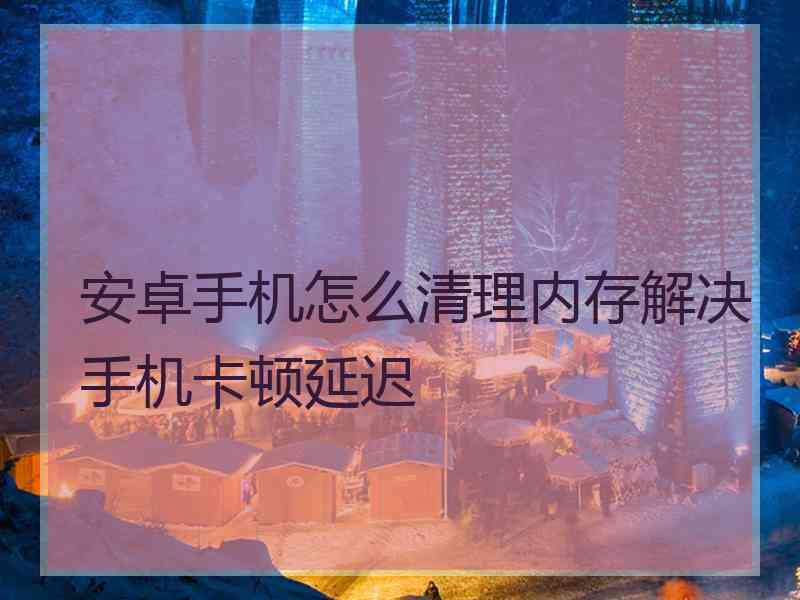安卓手机怎么清理内存解决手机卡顿延迟