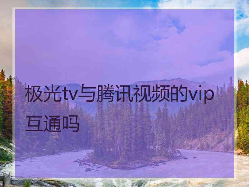极光tv与腾讯视频的vip互通吗