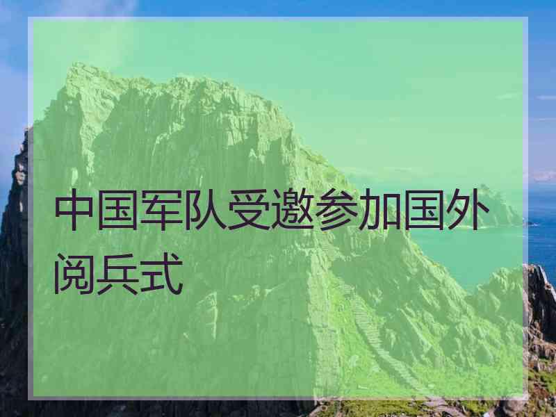 中国军队受邀参加国外阅兵式