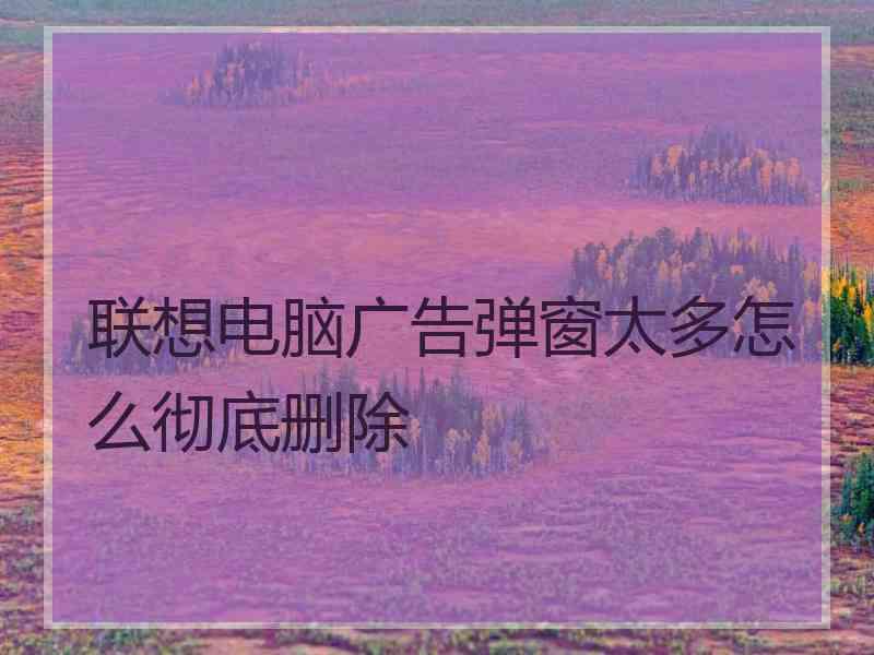联想电脑广告弹窗太多怎么彻底删除