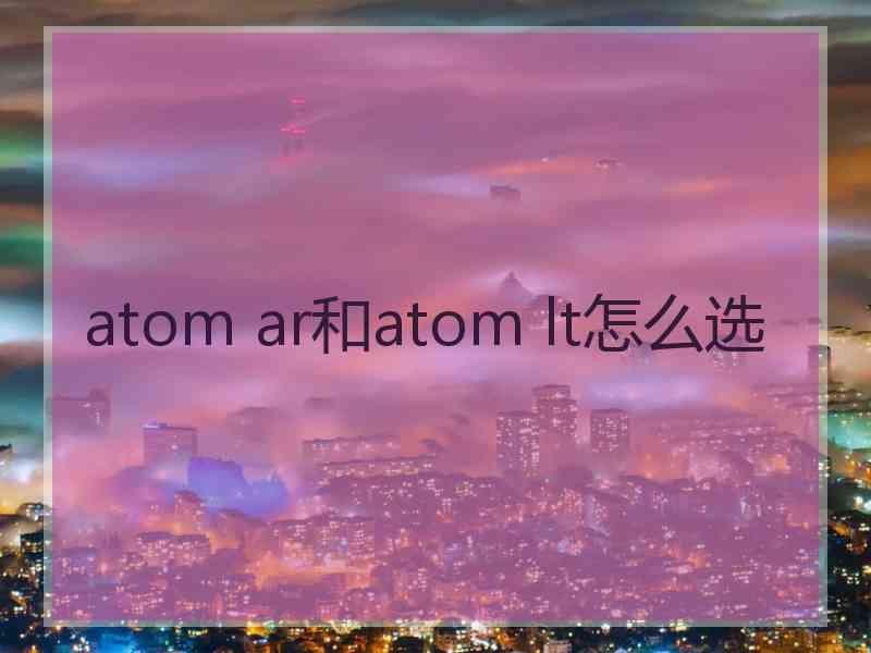 atom ar和atom lt怎么选