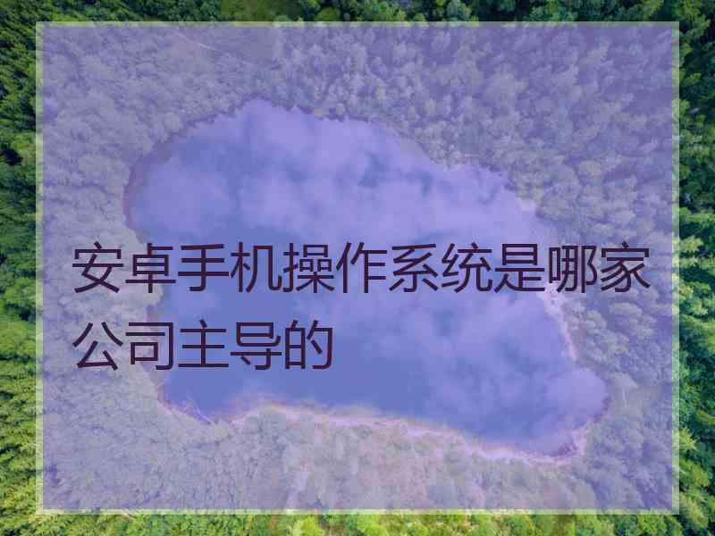 安卓手机操作系统是哪家公司主导的