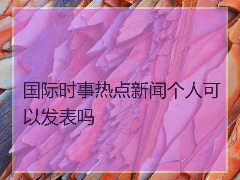 国际时事热点新闻个人可以发表吗