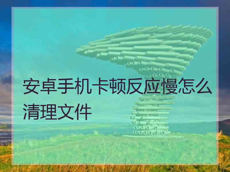 安卓手机卡顿反应慢怎么清理文件