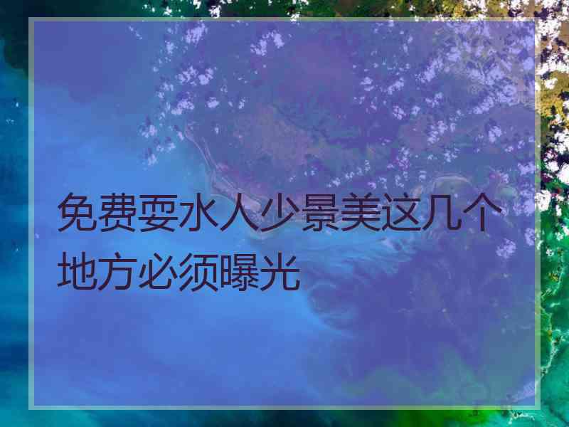 免费耍水人少景美这几个地方必须曝光