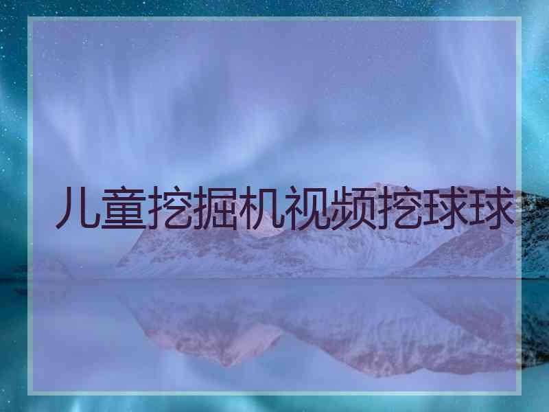 儿童挖掘机视频挖球球