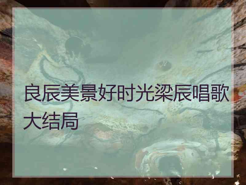 良辰美景好时光梁辰唱歌大结局