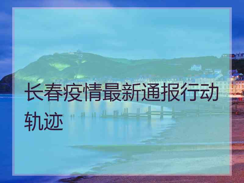长春疫情最新通报行动轨迹