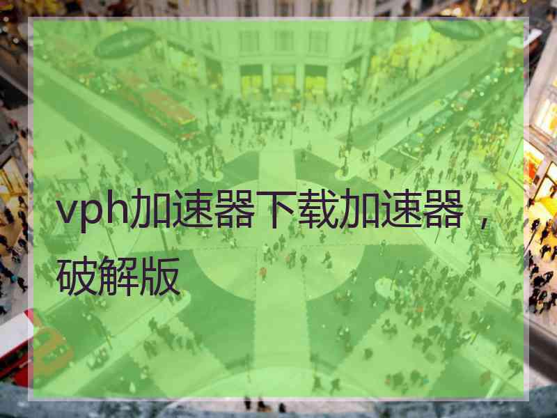 vph加速器下载加速器，破解版