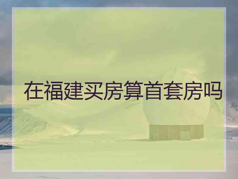 在福建买房算首套房吗