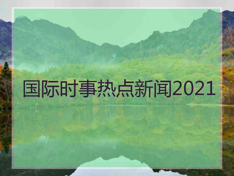 国际时事热点新闻2021