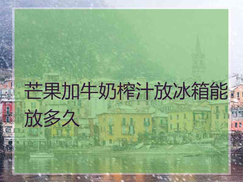 芒果加牛奶榨汁放冰箱能放多久