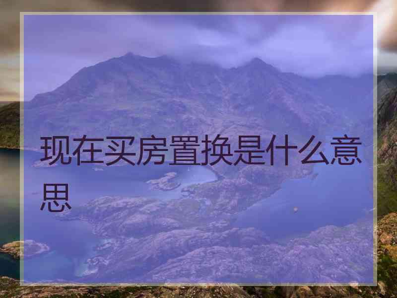 现在买房置换是什么意思